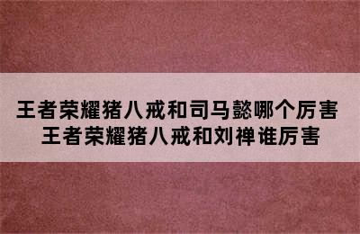 王者荣耀猪八戒和司马懿哪个厉害 王者荣耀猪八戒和刘禅谁厉害